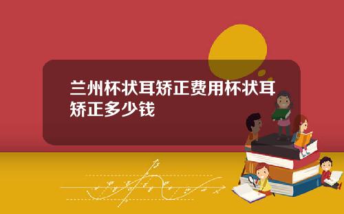 兰州杯状耳矫正费用杯状耳矫正多少钱