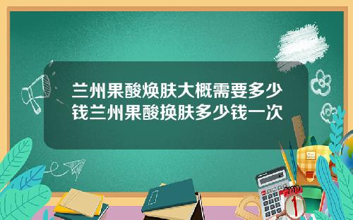 兰州果酸焕肤大概需要多少钱兰州果酸换肤多少钱一次