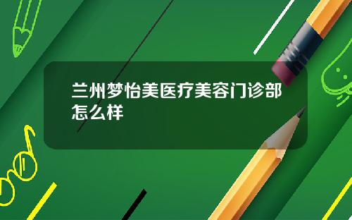 兰州梦怡美医疗美容门诊部怎么样