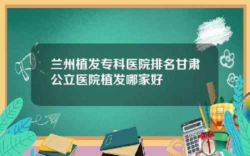 兰州植发专科医院排名甘肃公立医院植发哪家好