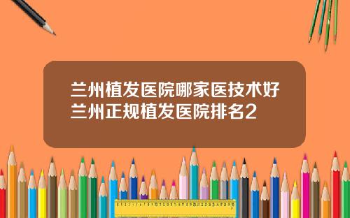 兰州植发医院哪家医技术好兰州正规植发医院排名2