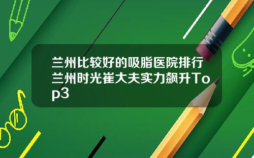 兰州比较好的吸脂医院排行兰州时光崔大夫实力飙升Top3