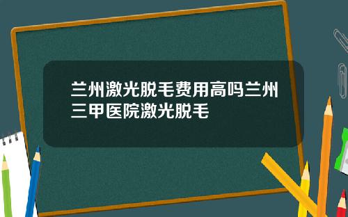 兰州激光脱毛费用高吗兰州三甲医院激光脱毛