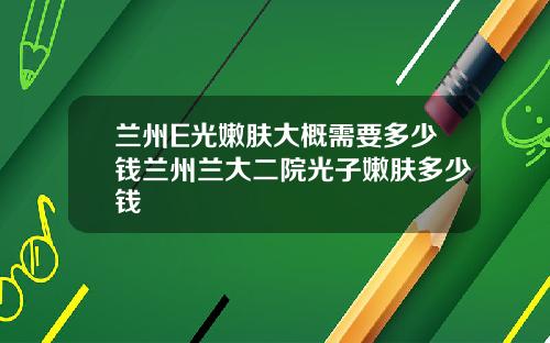兰州E光嫩肤大概需要多少钱兰州兰大二院光子嫩肤多少钱