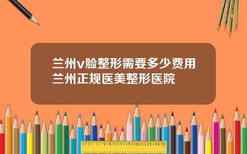 兰州v脸整形需要多少费用兰州正规医美整形医院