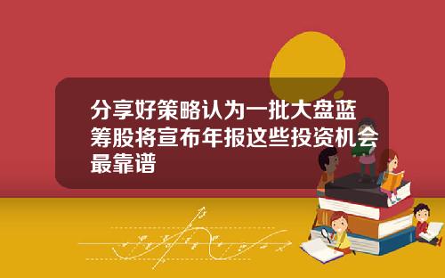 分享好策略认为一批大盘蓝筹股将宣布年报这些投资机会最靠谱