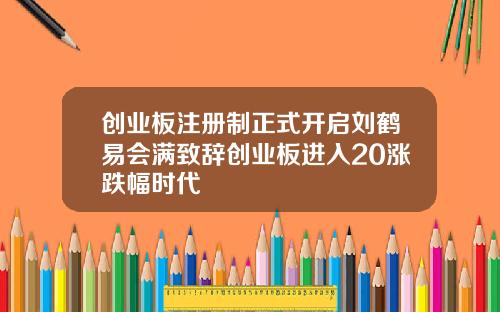 创业板注册制正式开启刘鹤易会满致辞创业板进入20涨跌幅时代