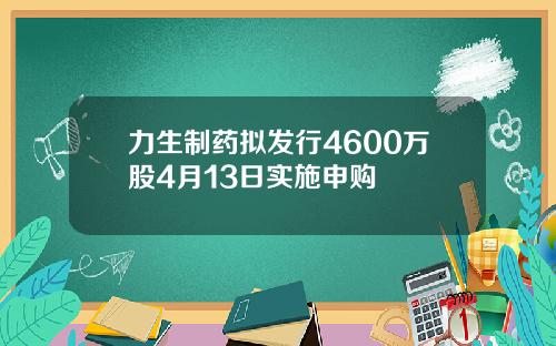 力生制药拟发行4600万股4月13日实施申购