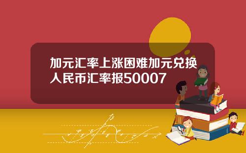 加元汇率上涨困难加元兑换人民币汇率报50007