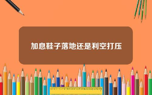 加息鞋子落地还是利空打压