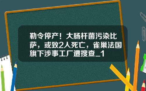 勒令停产！大肠杆菌污染比萨，或致2人死亡，雀巢法国旗下涉事工厂遭搜查_1