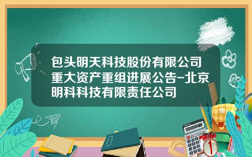 包头明天科技股份有限公司重大资产重组进展公告-北京明科科技有限责任公司