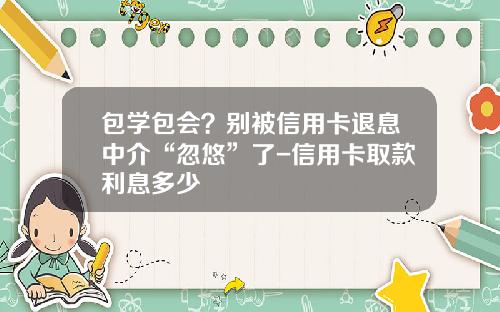 包学包会？别被信用卡退息中介“忽悠”了-信用卡取款利息多少