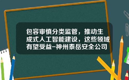 包容审慎分类监管，推动生成式人工智能建设，这些领域有望受益-神州泰岳安全公司