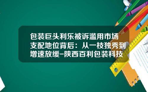 包装巨头利乐被诉滥用市场支配地位背后：从一枝独秀到增速放缓-陕西百利包装科技有限公司