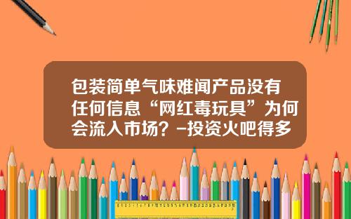 包装简单气味难闻产品没有任何信息“网红毒玩具”为何会流入市场？-投资火吧得多少钱