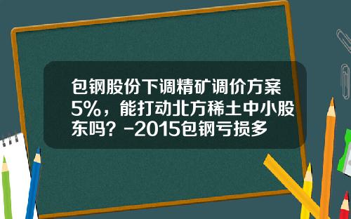 包钢股份下调精矿调价方案5%，能打动北方稀土中小股东吗？-2015包钢亏损多少