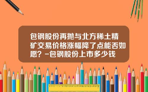 包钢股份再抛与北方稀土精矿交易价格涨幅降了点能否如愿？-包钢股份上市多少钱