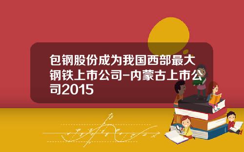 包钢股份成为我国西部最大钢铁上市公司-内蒙古上市公司2015