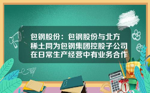 包钢股份：包钢股份与北方稀土同为包钢集团控股子公司在日常生产经营中有业务合作关系-包钢集团北京分公司
