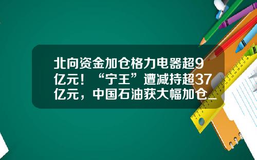 北向资金加仓格力电器超9亿元！“宁王”遭减持超37亿元，中国石油获大幅加仓_1