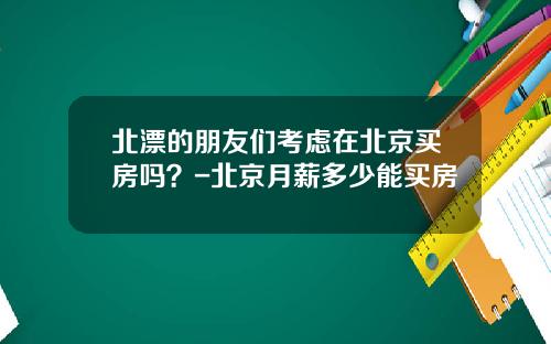 北漂的朋友们考虑在北京买房吗？-北京月薪多少能买房
