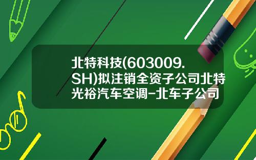 北特科技(603009.SH)拟注销全资子公司北特光裕汽车空调-北车子公司