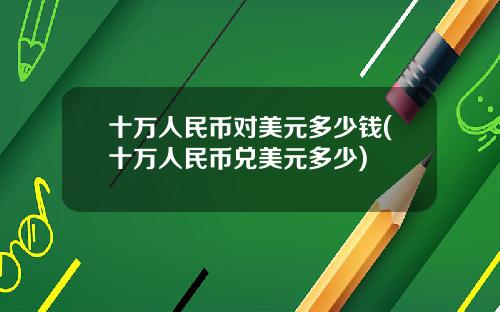 十万人民币对美元多少钱(十万人民币兑美元多少)