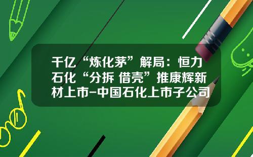 千亿“炼化茅”解局：恒力石化“分拆+借壳”推康辉新材上市-中国石化上市子公司