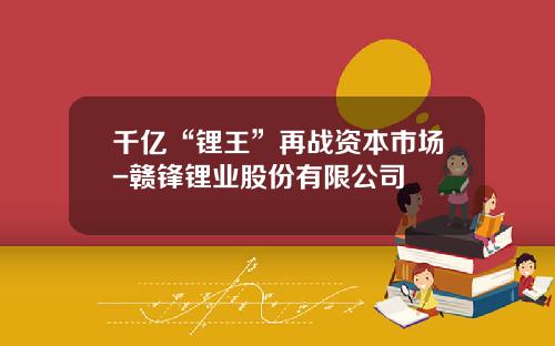 千亿“锂王”再战资本市场-赣锋锂业股份有限公司