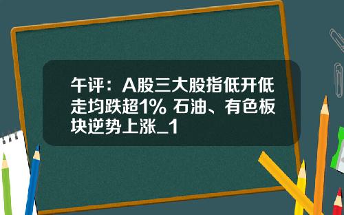 午评：A股三大股指低开低走均跌超1% 石油、有色板块逆势上涨_1