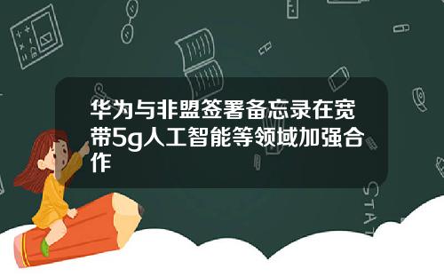 华为与非盟签署备忘录在宽带5g人工智能等领域加强合作