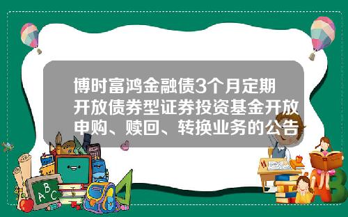 博时富鸿金融债3个月定期开放债券型证券投资基金开放申购、赎回、转换业务的公告-基金申购申请