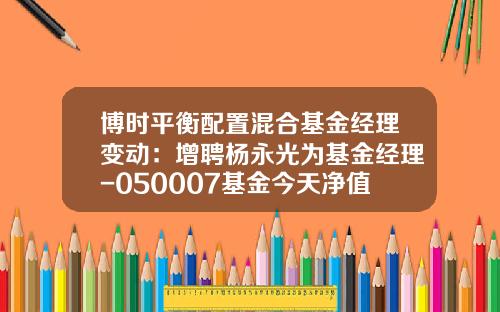 博时平衡配置混合基金经理变动：增聘杨永光为基金经理-050007基金今天净值