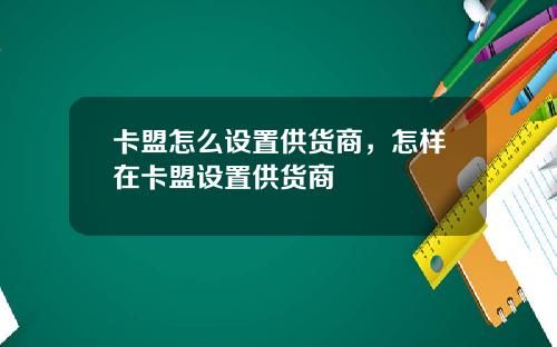 卡盟怎么设置供货商，怎样在卡盟设置供货商