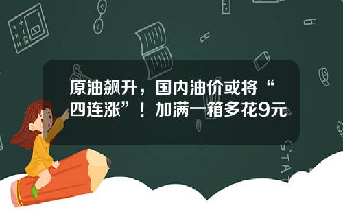 原油飙升，国内油价或将“四连涨”！加满一箱多花9元