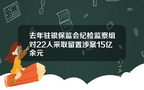 去年驻银保监会纪检监察组对22人采取留置涉案15亿余元
