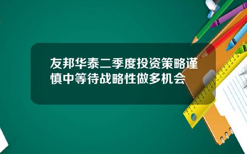 友邦华泰二季度投资策略谨慎中等待战略性做多机会