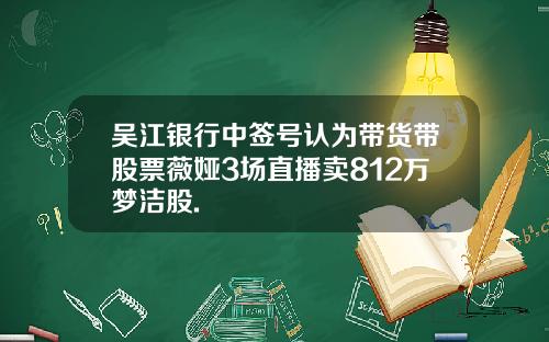 吴江银行中签号认为带货带股票薇娅3场直播卖812万梦洁股.