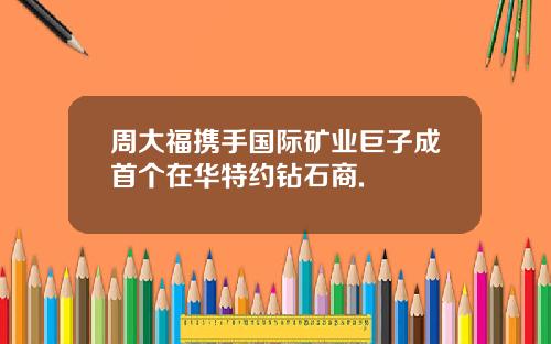 周大福携手国际矿业巨子成首个在华特约钻石商.