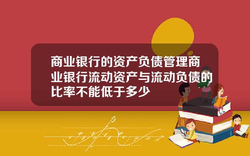 商业银行的资产负债管理商业银行流动资产与流动负债的比率不能低于多少