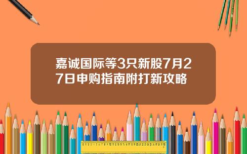 嘉诚国际等3只新股7月27日申购指南附打新攻略