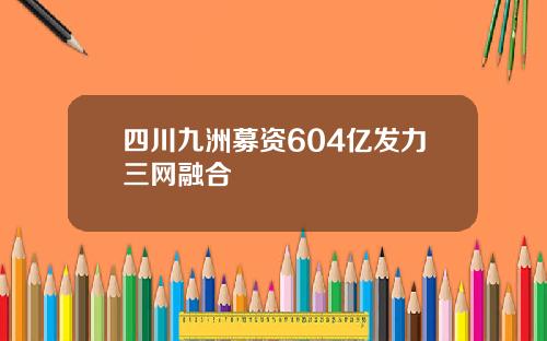 四川九洲募资604亿发力三网融合