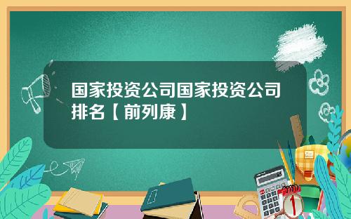 国家投资公司国家投资公司排名【前列康】 国家投资公司国家投资公司排名【前列康】