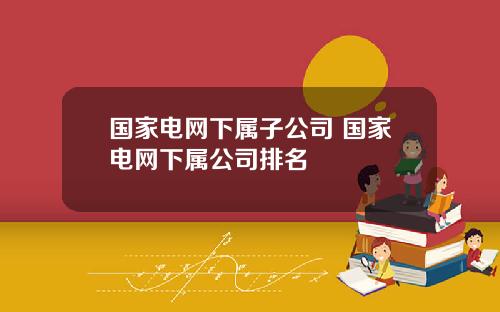 国家电网下属子公司 国家电网下属公司排名