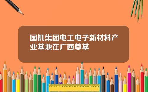 国机集团电工电子新材料产业基地在广西奠基