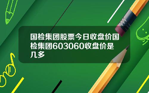 国检集团股票今日收盘价国检集团603060收盘价是几多
