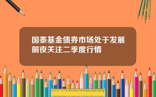 国泰基金债券市场处于发展前夜关注二季度行情