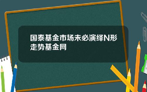 国泰基金市场未必演绎N形走势基金网