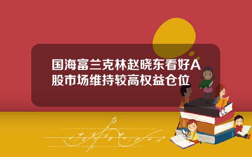 国海富兰克林赵晓东看好A股市场维持较高权益仓位